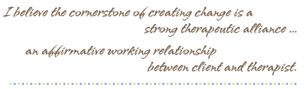 I believe the cornerstone of creating change is a strong therapeutic alliance ... an affirmative working relationship between client and therapist.